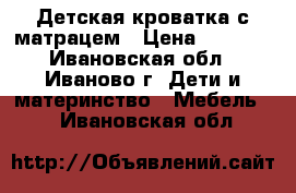 Детская кроватка с матрацем › Цена ­ 1 000 - Ивановская обл., Иваново г. Дети и материнство » Мебель   . Ивановская обл.